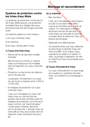 Page 61 Downloaded from www.vandenborre.be
Système de protection contre
les fuites d'eau Miele
Le système de protection contre les fui
-
tes d'eau Miele assure une protection
complète face aux dégâts des eaux
provoqués par les lave-linges automati
-
ques.
Le système opère sur trois niveaux :
1) le tuyau d'arrivée d'eau
2) la machine
3) le tuyau d'évacuation d'eau
1) Tuyau d'arrivée d'eau
– Électrovanne de sécurité complé-
mentaire
Elle fonctionne comme un robinet
d'eau...