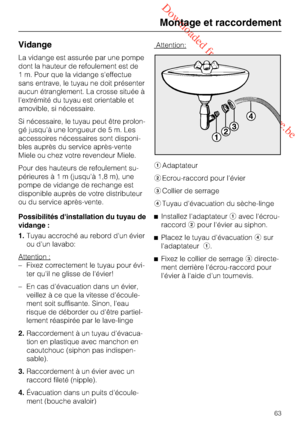 Page 63 Downloaded from www.vandenborre.be
Vidange
La vidange est assurée par une pompe
dont la hauteur de refoulement est de
1 m. Pour que la vidange s'effectue
sans entrave, le tuyau ne doit présenter
aucun étranglement. La crosse située à
l'extrémité du tuyau est orientable et
amovible, si nécessaire.
Si nécessaire, le tuyau peut être prolon
-
gé jusqu'à une longueur de 5 m. Les
accessoires nécessaires sont disponi
-
bles auprès du service après-vente
Miele ou chez votre revendeur Miele.
Pour des...