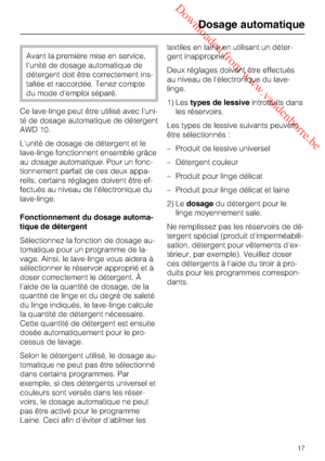 Page 17 Downloaded from www.vandenborre.be
Avant la première mise en service,
l'unité de dosage automatique de
détergent doit être correctement ins
-
tallée et raccordée. Tenez compte
du mode d'emploi séparé.
Ce lave-linge peut être utilisé avec l'uni
-
té de dosage automatique de détergent
AWD 10.
L'unité de dosage de détergent et le
lave-linge fonctionnent ensemble grâce
audosage automatique. Pour un fonc
-
tionnement parfait de ces deux appa
-
reils, certains réglages doivent être ef
-...