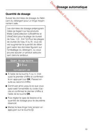 Page 19 Downloaded from www.vandenborre.be
Quantité de dosage
Suivez les données de dosage du fabri
-
cant du détergent pour un linge moyen
-
nement sale.
Les données de dosage préprogram
-
mées se basent sur les produits
Miele CareCollection (UltraWhite et
UltraColor) pour la plage de dureté
de l’eau I (0 - 8,4 °d).Pour les plages
de dureté de l’eau II ou III, vous de
-
vez augmenter la quantité de déter
-
gent selon les données figurant sur
l'emballage du détergent, ou vous
pouvez ajouter un produit...