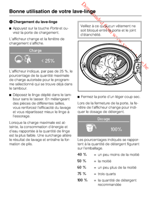 Page 24 Downloaded from www.vandenborre.be
Chargement du lave-linge
Appuyez sur la touchePorteet ou
-
vrez la porte de chargement.
L’afficheur change et la fenêtre de
chargement s’affiche.
Charge
< 25%
L’afficheur indique, par pas de 25 %, le
pourcentage de la quantité maximale
de charge autorisée pour le program
-
me sélectionné qui se trouve déjà dans
le tambour.
Déposez le linge déplié dans le tam-
bour sans le tasser. En mélangeant
des pièces de différentes tailles,
vous renforcez l’efficacité du...