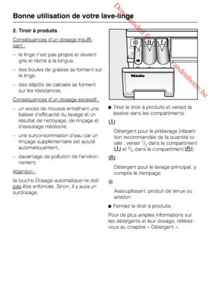 Page 26 Downloaded from www.vandenborre.be
2. Tiroir à produits
Conséquences d’un dosage insuffi
-
sant :
–le linge n’est pas propre et devient
gris et rêche à la longue,
–des boules de graisse se forment sur
le linge,
–des dépôts de calcaire se forment
sur les résistances.
Conséquences d’un dosage excessif :
–un excès de mousse entraînant une
baisse d’efficacité du lavage et un
résultat de nettoyage, de rinçage et
d’essorage médiocre,
– une surconsommation d’eau car un
rinçage supplémentaire est ajouté...