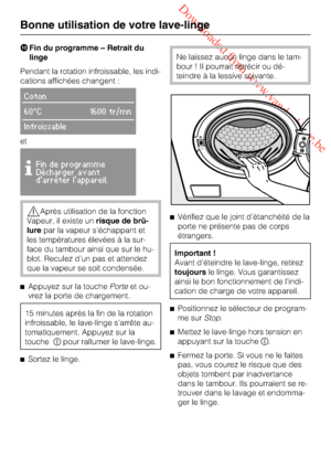 Page 28 Downloaded from www.vandenborre.be
Fin du programme – Retrait du
linge
Pendant la rotation infroissable, les indi
-
cations affichées changent :
Coton
60°C 1600 tr/mn
Infroissable
et

Fin de programme
Décharger avant
darrêter lappareil.
Après utilisation de la fonction
Vapeur, il existe unrisque de brû-
lurepar la vapeur s'échappant et
les températures élevées à la sur-
face du tambour ainsi que sur le hu-
blot. Reculez d’un pas et attendez
que la vapeur se soit condensée.

Appuyez sur la...