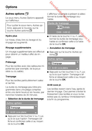 Page 30 Downloaded from www.vandenborre.be
Autres options
Le sous-menu Autres Options apparaît
sur l'afficheur.
Pour quitter le sous-menuAutres op
-
tions, appuyez à nouveau sur la
toucheAutres options.
Hydro plus
Le niveau d’eau lors du lavage et du
rinçage est augmenté.
Rinçage supplémentaire
Un rinçage supplémentaire est effectué
pour obtenir un meilleur effet de rin-
çage.
Prélavage
Pour les textiles avec des salissures im-
portantes (par exemple, de la pous-
sière ou du sable).
Trempage
Pour les...