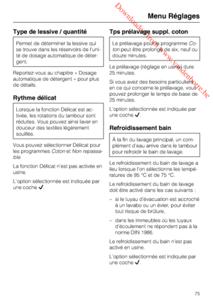 Page 75 Downloaded from www.vandenborre.be
Type de lessive / quantité
Permet de déterminer la lessive qui
se trouve dans les réservoirs de l'uni
-
té de dosage automatique de déter
-
gent.
Reportez-vous au chapitre « Dosage
automatique de détergent » pour plus
de détails.
Rythme délicat
Lorsque la fonction Délicat est ac
-
tivée, les rotations du tambour sont
réduites. Vous pouvez ainsi laver en
douceur des textiles légèrement
souillés.
Vous pouvez sélectionner Délicat pour
les programmesCotonetNon...