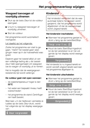 Page 29 Downloaded from www.vandenborre.be
Wasgoed toevoegen of
voortijdig uitnemen
Druk op de toetsDeurtot de vuldeur
opengaat.
U kunt nu wasgoed toevoegen of
voortijdig uitnemen.
Sluit de vuldeur.
Het programma wordt automatisch
voortgezet.
Let daarbij op het volgende:
Zodra het programma van start is ge
-
gaan, merkt het toestel geen wijzi
-
gingen meer op in de hoeveelheid was-
goed.
Daarom gaat het toestel altijd uit van
een volledige lading als u de toestel-
deur hebt opengemaakt om wasgoed
toe te...