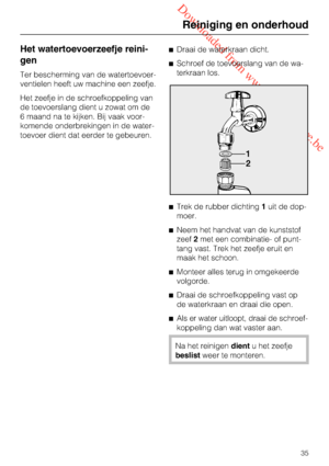 Page 35 Downloaded from www.vandenborre.be
Het watertoevoerzeefje reini
-
gen
Ter bescherming van de watertoevoer
-
ventielen heeft uw machine een zeefje.
Het zeefje in de schroefkoppeling van
de toevoerslang dient u zowat om de
6 maand na te kijken. Bij vaak voor
-
komende onderbrekingen in de water
-
toevoer dient dat eerder te gebeuren.Draai de waterkraan dicht.
Schroef de toevoerslang van de wa
-
terkraan los.
Trek de rubber dichting1uit de dop-
moer.
Neem het handvat van de kunststof
zeef2met een...