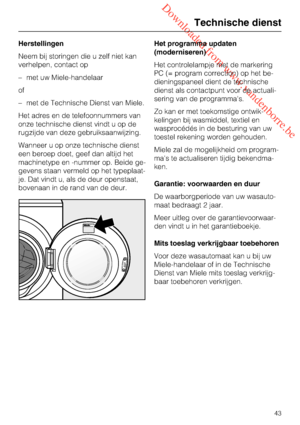 Page 43 Downloaded from www.vandenborre.be
Herstellingen
Neem bij storingen die u zelf niet kan
verhelpen, contact op
–met uw Miele-handelaar
of
–met de Technische Dienst van Miele.
Het adres en de telefoonnummers van
onze technische dienst vindt u op de
rugzijde van deze gebruiksaanwijzing.
Wanneer u op onze technische dienst
een beroep doet, geef dan altijd het
machinetype en -nummer op. Beide ge
-
gevens staan vermeld op het typeplaat-
je. Dat vindt u, als de deur openstaat,
bovenaan in de rand van de...