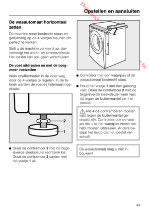 Page 49 Downloaded from www.vandenborre.be
De wasautomaat horizontaal
zetten
De machine moet loodrecht staan en
gelijkmatig op de 4 voetjes steunen om
perfect te werken.
Stelt u de machine verkeerd op, dan
verhoogt het water- en stroomverbruik.
Het toestel kan ook gaan verschuiven.
De voet uitdraaien en met de borg
-
moer vastzetten
Werk oneffenheden in de vloer weg
door de 4 voetjes te regelen. In de fa
-
briek werden de voetjes helemaal inge-
draaid.

Draai de contramoer2met de bijge-
leverde steeksleutel...