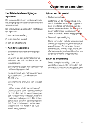 Page 51 Downloaded from www.vandenborre.be
Het Miele-lekbeveiligings
-
systeem
Dit systeem biedt een veelomvattende
beveiliging tegen waterschade door de
wasautomaat.
De lekbeveiliging gebeurt in hoofdzaak
op 3 punten:
1) aan de toevoerslang
2) in en aan het toestel
3) aan de afvoerslang
1) Aan de toevoerslang
– Bijkomend elektrisch beveiligings-
ventiel
Dit werkt als een automatische wa-
terkraan. Het zit in het bakje van de
toevoerslang.
– Bescherming tegen het springen van
het beveiligingsventiel
De...