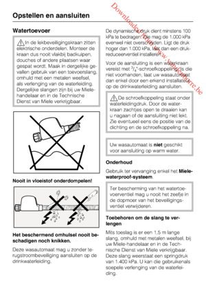 Page 52 Downloaded from www.vandenborre.be
Watertoevoer
In de lekbeveiligingskraan zitten
elektrische onderdelen. Monteer de
kraan dus nooit vlakbij badkuipen,
douches of andere plaatsen waar
gespat wordt. Maak in dergelijke ge
-
vallen gebruik van een toevoerslang,
omhuld met een metalen weefsel,
als verlenging van de waterleiding.
Dergelijke slangen zijn bij uw Miele-
handelaar en in de Technische
Dienst van Miele verkrijgbaar.
Nooit in vloeistof onderdompelen!
Het beschermend omhulsel nooit be-
schadigen...