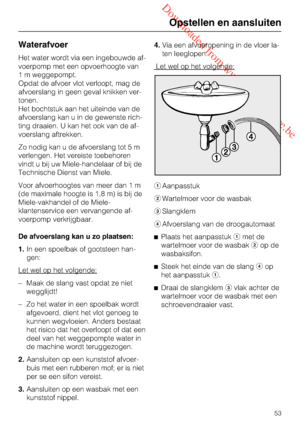 Page 53 Downloaded from www.vandenborre.be
Waterafvoer
Het water wordt via een ingebouwde af
-
voerpomp met een opvoerhoogte van
1 m weggepompt.
Opdat de afvoer vlot verloopt, mag de
afvoerslang in geen geval knikken ver
-
tonen.
Het bochtstuk aan het uiteinde van de
afvoerslang kan u in de gewenste rich
-
ting draaien. U kan het ook van de af
-
voerslang aftrekken.
Zo nodig kan u de afvoerslang tot 5 m
verlengen. Het vereiste toebehoren
vindt u bij uw Miele-handelaar of bij de
Technische Dienst van Miele.
Voor...