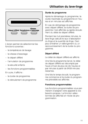 Page 11L'écran permet de sélectionner les
fonctions suivantes :
– la température de lavage
– la vitesse d'essorage
– le départ différé
– l'annulation de programme
– la sécurité enfants
– les fonctions programmables
En outre, il affiche :
–
la durée de programme
–
le déroulement de programmeDurée du programme
Après le démarrage du programme, la
durée maximale du programme en heu
-
res et en minutes est affichée.
En cas de démarrage de programme
avec départ différé, la durée de pro
-
gramme n'est...