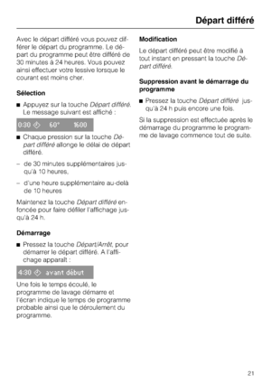 Page 21Avec le départ différé vous pouvez dif
-
férer le départ du programme. Le dé
-
part du programme peut être différé de
30 minutes à 24 heures. Vous pouvez
ainsi effectuer votre lessive lorsque le
courant est moins cher.
Sélection
Appuyez sur la toucheDépart différé.
Le message suivant est affiché :
0:3060° 1600
Chaque pression sur la toucheDé
-
part différéallonge le délai de départ
différé.
– de 30 minutes supplémentaires jus-
qu'à 10 heures,
– d'une heure supplémentaire au-delà
de 10 heures...