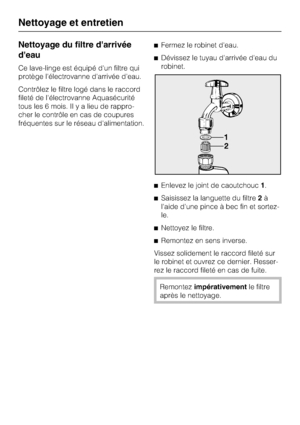 Page 36Nettoyage du filtre darrivée
deau
Ce lave-linge est équipé d'un filtre qui
protège l'électrovanne d'arrivée d'eau.
Contrôlez le filtre logé dans le raccord
fileté de l'électrovanne Aquasécurité
tous les 6 mois. Il y a lieu de rappro
-
cher le contrôle en cas de coupures
fréquentes sur le réseau d'alimentation.Fermez le robinet d'eau.
Dévissez le tuyau d'arrivée d'eau du
robinet.
Enlevez le joint de caoutchouc1.
Saisissez la languette du filtre2à
l'aide...