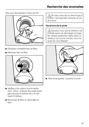 Page 43Dès que l'écoulement d'eau est fini :
Dévissez complètement le filtre.
Nettoyez bien le filtre.

Vérifiez si la turbine tourne facile-
ment. Sinon, enlevez les corps étran-
gers (boutons, pièces etc.) et net-
toyez l'intérieur.

Remontez le filtre et verrouillez-le
bien.
De l'eau s'écoule du lave-linge si
le filtre n'est pas bien remonté et vis
-
sé à fond.
Ouverture de la porte
Assurez-vous que le tambour est
à l'arrêt avant de décharger le linge.
Ne mettez jamais les...