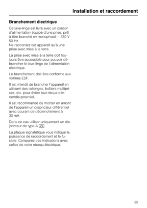 Page 55Branchement électrique
Ce lave-linge est livré avec un cordon
d'alimentation équipé d'une prise, prêt
à être branché en monophasé ~ 230 V
50 Hz.
Ne raccordez cet appareil qu'à une
prise avec mise à la terre.
La prise avec mise à la terre doit tou
-
jours être accessible pour pouvoir dé
-
brancher le lave-linge de l'alimentation
électrique.
Le branchement doit être conforme aux
normes EDF.
Il est interdit de brancher l'appareil en
utilisant des rallonges, boîtiers multipri-
ses, etc....