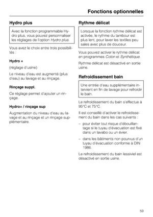 Page 59Hydro plus
Avec la fonction programmable Hy
-
dro plus, vous pouvez personnaliser
les réglages de l'optionHydro plus.
Vous avez le choix entre trois possibili
-
tés :
Hydro +
(réglage d'usine)
Le niveau d'eau est augmenté (plus
d'eau) au lavage et au rinçage.
Rinçage suppl.
Ce réglage permet d'ajouter un rin-
çage.
Hydro+ / rinçage sup
Augmentation du niveau d'eau au la-
vage et au rinçage et un rinçage sup-
plémentaire.
Rythme délicat
Lorsque la fonction rythme délicat est...