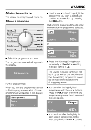 Page 17BSwitch the machine on
The interior drum lighting will come on.
CSelect a programme
^Select the programme you want.
The programme selected will appear in
the display.
Minimum iron
Further programmes:
When you turn the programme selector
toFurther programmes, a list of these
programmes will appear in the display.
EDark garments
Denim
ShirtsH
^Use the-or+button to highlight the
programme you wish to select and
confirm your selection by pressing
theOKbutton.
Wait until the display switches to show
the menu...