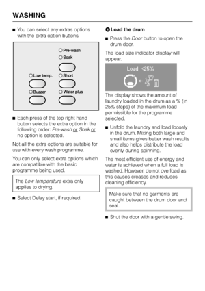 Page 18^You can select any extras options
with the extra option buttons.
^Each press of the top right hand
button selects the extra option in the
following order:Pre-washor
Soakor
no option is selected.
Not all the extra options are suitable for
use with every wash programme.
You can only select extra options which
are compatible with the basic
programme being used.
TheLow temperatureextra only
applies to drying.
^
Select Delay start, if required.DLoad the drum
^Press theDoorbutton to open the
drum door.
The...
