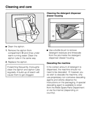 Page 48^Clean the siphon.
1. Remove the siphon from
compartment§and rinse under
warm running water. Clean the
siphon tube in the same way.
2. Replace the siphon.
If starching frequently, thoroughly
clean the siphon and siphon tube
regularly. A build-up of starch will
cause them to get clogged.Cleaning the detergent dispenser
drawer housing
^Use a bottle brush to remove
detergent residues and limescale
from the jets inside the detergent
dispenser drawer housing.
Descaling the machine
It the correct amount of...