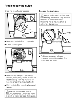 Page 58Once the flow of water ceases:
^Remove the drain filter completely.
^Clean it thoroughly.
^
Remove any foreign objects (e.g.
buttons, coins, etc.) and fluff from the
filter housing. Turn the impeller by
hand to check that it rotates freely.
^
Put the drain filter back in place and
secure.
,Make sure the drain filter is
securely tightened. Otherwise there
is a risk of water leakage during use.Opening the drum door
,Always make sure that the drum
is stationary before reaching into the
machine to remove...