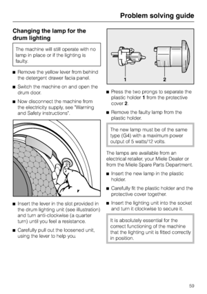 Page 59Changing the lamp for the
drum lighting
The machine will still operate with no
lamp in place or if the lighting is
faulty.
^Remove the yellow lever from behind
the detergent drawer facia panel.
^Switch the machine on and open the
drum door.
^Now disconnect the machine from
the electricity supply, see Warning
and Safety instructions.
^
Insert the lever in the slot provided in
the drum lighting unit (see illustration)
and turn anti-clockwise (a quarter
turn) until you feel a resistance.
^
Carefully pull...