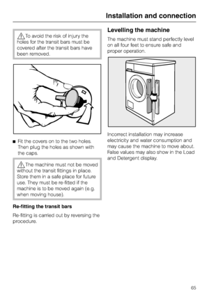 Page 65,To avoid the risk of injury the
holes for the transit bars must be
covered after the transit bars have
been removed.
^Fit the covers on to the two holes.
Then plug the holes as shown with
the caps.
,The machine must not be moved
without the transit fittings in place.
Store them in a safe place for future
use. They must be re-fitted if the
machine is to be moved again (e.g.
when moving house).
Re-fitting the transit bars
Re-fitting is carried out byreversing the
procedure.
Levelling the machine
The...