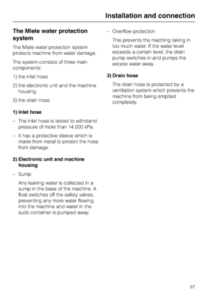 Page 67The Miele water protection
system
The Miele water protection system
protects machine from water damage.
The system consists of three main
components:
1) the inlet hose
2) the electronic unit and the machine
housing
3) the drain hose
1) Inlet hose
– The inlet hose is tested to withstand
pressure of more than 14,000 kPa.
– It has a protective sleeve which is
made from metal to protect the hose
from damage.
2) Electronic unit and machine
housing
– Sump
Any leaking water is collected in a
sump in the base of...