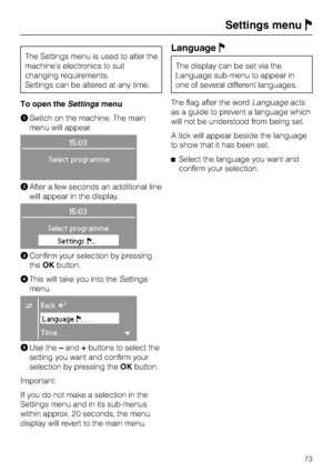 Page 73The Settings menu is used to alter the
machines electronics to suit
changing requirements.
Settings can be altered at any time.
To open theSettingsmenu
ASwitch on the machine. The main
menu will appear.
15:03
Select programme
BAfter a few seconds an additional line
will appear in the display.
15:03
Select programme
SettingsF...
CConfirm your selection by pressing
theOKbutton.
DThis will take you into theSettings
menu.
CBackA
LanguageF...
Time...H
EUse the–and+buttons to select the
setting you want and...