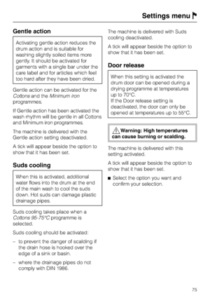 Page 75Gentle action
Activating gentle action reduces the
drum action and is suitable for
washing slightly soiled items more
gently. It should be activated for
garments with a single bar under the
care label and for articles which feel
too hard after they have been dried.
Gentle action can be activated for the
Cottonsand theMinimum iron
programmes.
If Gentle action has been activated the
wash rhythm will be gentle in all Cottons
and Minimum iron programmes.
The machine is delivered with the
Gentle action...