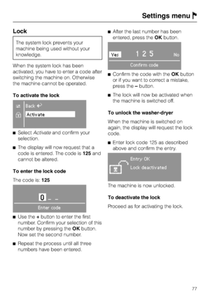 Page 77Lock
The system lock prevents your
machine being used without your
knowledge.
When the system lock has been
activated, you have to enter a code after
switching the machine on. Otherwise
the machine cannot be operated.
To activate the lock
CBackA
XActivate
^SelectActivateand confirm your
selection.
^The display will now request that a
code is entered. The code is125and
cannot be altered.
To enter the lock code
The code is:125
0__
Enter code
^
Use the+button to enter the first
number. Confirm your...