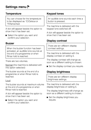 Page 78Temperature
You can choose for the temperature
to be displayed as°C/Celsiusor
°F/Fahrenheit.
A tick will appear beside the option to
show that it has been set.
^Select the option you want and
confirm your selection.
Buzzer
When the buzzer function has been
activated, an audible tone sounds at
the end of a programme or when
Rinse hold is reached.
There are two volumes.
Normal
(the machine is delivered with
this option selected)
The buzzer sounds at the end of a
programme or when Rinse hold is
reached....