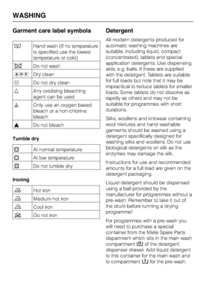 Page 30Garment care label symbols
/Hand wash (If no temperature
is specified use the lowest
temperature or cold)
hDo not wash
apfDry clean
DDo not dry clean
xAny oxidising bleaching
agent can be used
{Only use an oxygen based
bleach or a non-chlorine
bleach
zDo not bleach
Tumble dry
qAt normal temperature
rAt low temperature
sDo not tumble dry
Ironing
IHot iron
HMedium hot iron
GCool iron
JDo not iron
Detergent
All modern detergents produced for
automatic washing machines are
suitable, including liquid,...