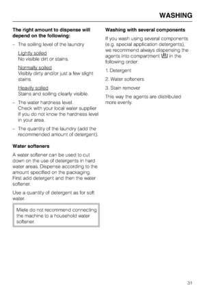 Page 31The right amount to dispense will
depend on the following:
–The soiling level of the laundry
Lightly soiled
No visible dirt or stains.
Normally soiled
Visibly dirty and/or just a few slight
stains.
Heavily soiled
Stains and soiling clearly visible.
–The water hardness level.
Check with your local water supplier
if you do not know the hardness level
in your area.
– The quantity of the laundry (add the
recommended amount of detergent).
Water softeners
A water softener can be used to cut
down on the use of...