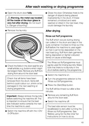 Page 43^Open the drum doorfully.
,Warning, the metal cap located
on the inside of the door glass is
very hot after drying.Do not touch
it. Danger of burning!
^Remove the laundry.
^Check the folds in the door seal for any
small articles, e.g. buttons which might
be lodged there. Remove any fluff from
drying from around the door seal.
Check that all items have been
removed from the drum. Items left
behind could colour run, shrink or be
damaged in the next washing or
drying programme.
Important:Always remove the...