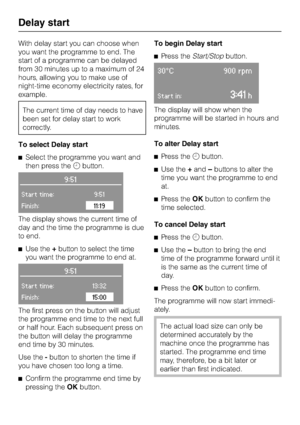 Page 46With delay start you can choose when
you want the programme to end. The
start of a programme can be delayed
from 30 minutes up to a maximum of 24
hours, allowing you to make use of
night-time economy electricity rates, for
example.
The current time of day needs to have
been set for delay start to work
correctly.
To select Delay start
^Select the programme you want and
then press thembutton.
9:51
Start time:9:51
Finish:11:19
The display shows the current time of
day and the time the programme is due
to...