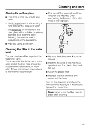 Page 49Cleaning the porthole glass
^From time to time you should also
clean ...
–the door glass
on the inside using a
mild detergent or soap and water.
–the metal cap
on the inside of the
door glass with a suitable proprietary
stainless steel cleaning agent
following the manufacturers
instructions on the packaging.
^Wipe dry using a soft cloth.
Cleaning the filter in the water
inlet
The machine has a filter to protect the
water inlet valve.
The accessible filter in the union in the
open end of the inlet hose...