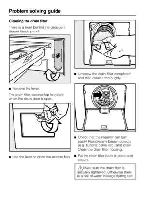 Page 58Cleaning the drain filter
There is a lever behind the detergent
drawer fascia panel.
^Remove the lever.
The drain filter access flap is visible
when the drum door is open.
^
Use the lever to open the access flap.^Unscrew the drain filter completely
and then clean it thoroughly.
^
Check that the impeller can turn
easily. Remove any foreign objects
(e.g. buttons, coins, etc.) and drain.
Clean the drain filter housing.
^
Put the drain filter back in place and
secure.
,Make sure the drain filter is
securely...