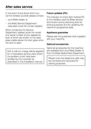 Page 60In the event of any faults which you
cannot remedy yourself, please contact:
–your Miele dealer, or
–the Miele Service Department
(see back cover for contact details).
When contacting the Service
Department, please quote the model
and serial number of your appliance,
both of which are shown on the data
plate visible above the door glass when
the door is open.
N.B. A call-out charge will be applied
for unnecessary service visits where
the problem could have been
rectified by the customer as
described in...