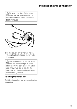 Page 65,To avoid the risk of injury the
holes for the transit bars must be
covered after the transit bars have
been removed.
^Fit the covers on to the two holes.
Then plug the holes as shown with
the caps.
,The machine must not be moved
without the transit fittings in place.
Store them in a safe place for future
use. They must be re-fitted if the
machine is to be moved again (e.g.
when moving house).
Re-fitting the transit bars
Re-fitting is carried out byreversing the
procedure.
Installation and connection
65
 