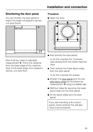 Page 69Shortening the door panel
You can shorten the door panel to
match the height of adjacent kitchen
unit door fronts.
First of all you need to calculate
measurementX. This is the distance
from the lower edge of the machine
door to the lower edge of an adjacent
kitchen unit door front.Procedure
^Open the door.
^First remove the door panel:
– to do this unscrew the 10 screws
(see arrows) from the inside machine
door.
^Then remove the three decor strips
from the door panel:
– to do this unscrew the screws....