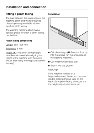 Page 70Fitting a plinth facing
The gap between the lower edge of the
machine plinth and the floor can be
closed up using a suitable kitchen
furniture plinth facing.
The washing machine plinth has a
special groove in which a plinth facing
can be fitted.
Plinth facing dimensions
Length
: 592 - 596 mm
Thickness
:8mm
Height (
H): The plinth facing height
must be calculated after aligning the
height of the machine with the screw
feet or after fitting the height-adjustment
frame(s).Installation
^Calculate height (H)...