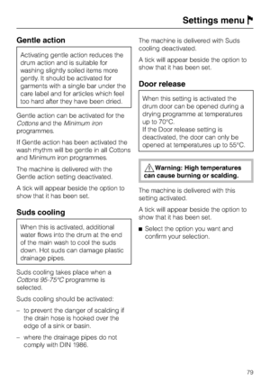 Page 79Gentle action
Activating gentle action reduces the
drum action and is suitable for
washing slightly soiled items more
gently. It should be activated for
garments with a single bar under the
care label and for articles which feel
too hard after they have been dried.
Gentle action can be activated for the
Cottonsand theMinimum iron
programmes.
If Gentle action has been activated the
wash rhythm will be gentle in all Cottons
and Minimum iron programmes.
The machine is delivered with the
Gentle action...