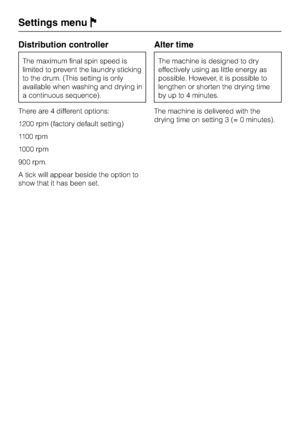 Page 80Distribution controller
The maximum final spin speed is
limited to prevent the laundry sticking
to the drum. (This setting is only
available when washing and drying in
a continuous sequence).
There are 4 different options:
1200 rpm (factory default setting)
1100 rpm
1000 rpm
900 rpm.
A tick will appear beside the option to
show that it has been set.
Alter time
The machine is designed to dry
effectively using as little energy as
possible. However, it ispossible to
lengthen or shorten the drying time
by up...