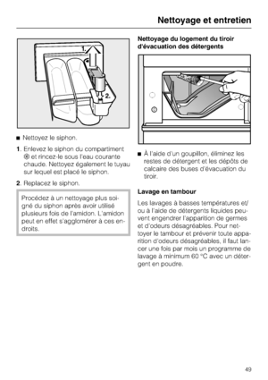 Page 49^Nettoyez le siphon.
1. Enlevez le siphon du compartiment
§et rincez-le sous l'eau courante
chaude. Nettoyez également le tuyau
sur lequel est placé le siphon.
2. Replacez le siphon.
Procédez à un nettoyage plus soi-
gné du siphon après avoir utilisé
plusieurs fois de l'amidon. L'amidon
peut en effet s'agglomérer à ces en-
droits.Nettoyage du logement du tiroir
d'évacuation des détergents
^À l'aide d'un goupillon, éliminez les
restes de détergent et les dépôts de
calcaire des...