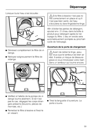 Page 59Lorsque toute l'eau s'est écoulée :
^Dévissez complètement le filtre de vi
-
dange.
^Nettoyez soigneusement le filtre de
vidange.
^
Vérifiez si l'ailette de la pompe de vi-
dange tourne aisément. Si tel n'est
pas le cas, dégagez les corps étran-
gers présents (boutons, pièces de
monnaie, etc.)
^
Remettez le filtre à lessive et fixez-le
en vissant.
,Si le filtre à lessive n'est pas re
-
mis correctement en place et qu'il
n'est pas bien serré, de l'eau
s'écoulera du...
