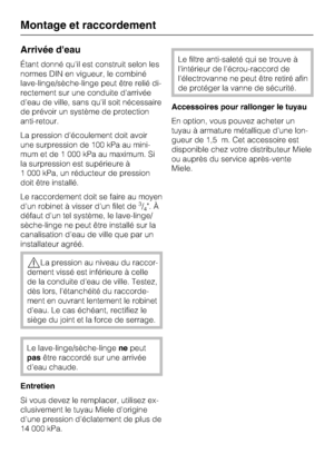 Page 68Arrivée d'eau
Étant donné qu'il est construit selon les
normes DIN en vigueur, le combiné
lave-linge/sèche-linge peut être relié di
-
rectement sur une conduite d'arrivée
d'eau de ville, sans qu'il soit nécessaire
de prévoir un système de protection
anti-retour.
La pression d'écoulement doit avoir
une surpression de 100 kPa au mini
-
mum et de 1 000 kPa au maximum. Si
la surpression est supérieure à
1 000 kPa, un réducteur de pression
doit être installé.
Le raccordement doit se...