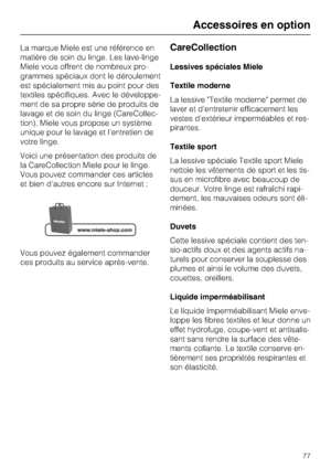 Page 77La marque Miele est une référence en
matière de soin du linge. Les lave-linge
Miele vous offrent de nombreux pro
-
grammes spéciaux dont le déroulement
est spécialement mis au point pour des
textiles spécifiques. Avec le développe
-
ment de sa propre série de produits de
lavage et de soin du linge (CareCollec
-
tion), Miele vous propose un système
unique pour le lavage et l'entretien de
votre linge.
Voici une présentation des produits de
la CareCollection Miele pour le linge.
Vous pouvez commander...