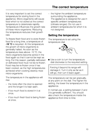 Page 13It is very important to set the correct
temperature for storing food in the
appliance. Micro-organisms will cause
food which is not stored at the correct
temperature to deteriorate rapidly.
Temperature influences the growth rate
of these micro-organisms. Reducing
the temperature reduces their growth
rate.
To freeze fresh food and to store frozen
food for a long time, a temperature of
-18 °Cis required. At this temperature
the growth of micro-organisms is
generally halted. As soon as the
temperature rises...